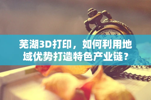 芜湖3D打印，如何利用地域优势打造特色产业链？
