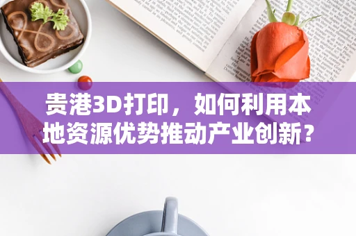 贵港3D打印，如何利用本地资源优势推动产业创新？