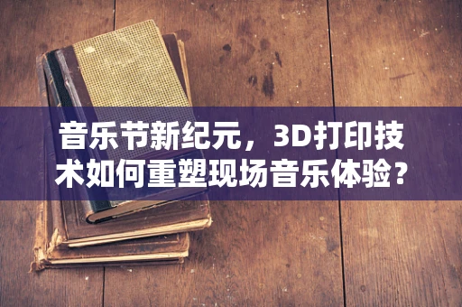 音乐节新纪元，3D打印技术如何重塑现场音乐体验？
