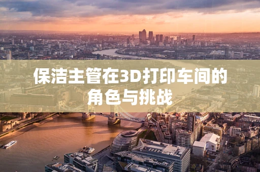 保洁主管在3D打印车间的角色与挑战