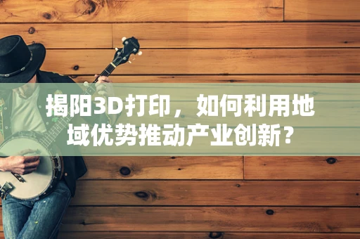 揭阳3D打印，如何利用地域优势推动产业创新？