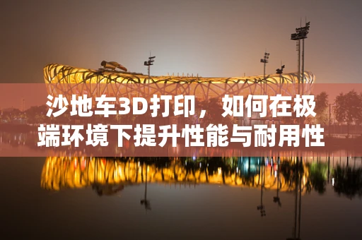沙地车3D打印，如何在极端环境下提升性能与耐用性？