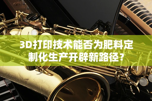 3D打印技术能否为肥料定制化生产开辟新路径？