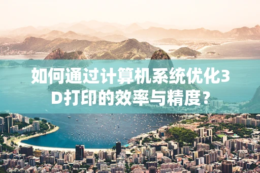 如何通过计算机系统优化3D打印的效率与精度？
