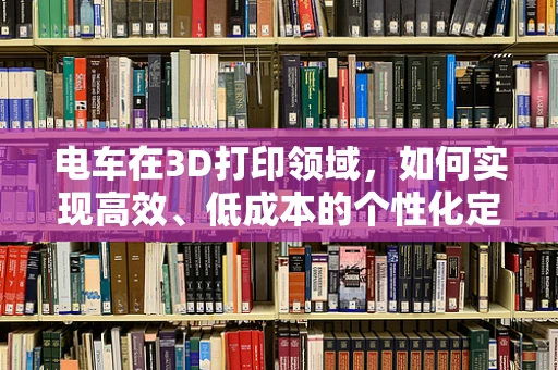 电车在3D打印领域，如何实现高效、低成本的个性化定制？