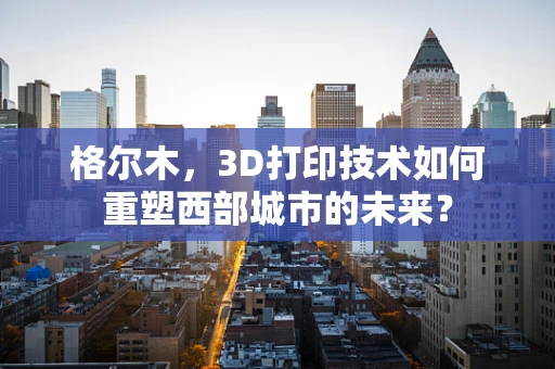 格尔木，3D打印技术如何重塑西部城市的未来？