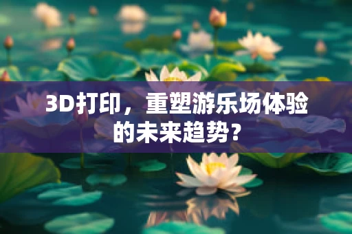 3D打印，重塑游乐场体验的未来趋势？