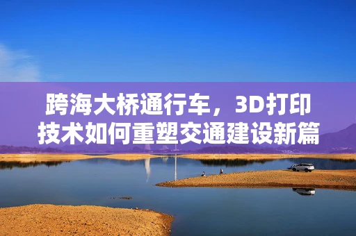 跨海大桥通行车，3D打印技术如何重塑交通建设新篇章？