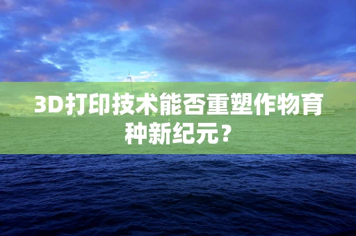 3D打印技术能否重塑作物育种新纪元？