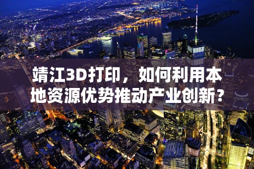 靖江3D打印，如何利用本地资源优势推动产业创新？