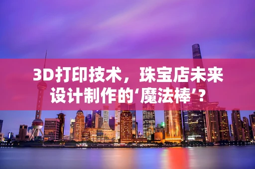 3D打印技术，珠宝店未来设计制作的‘魔法棒’？