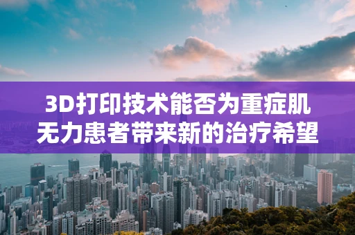 3D打印技术能否为重症肌无力患者带来新的治疗希望？