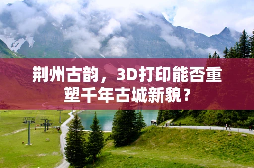 荆州古韵，3D打印能否重塑千年古城新貌？