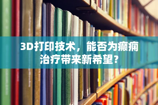 3D打印技术，能否为癫痫治疗带来新希望？