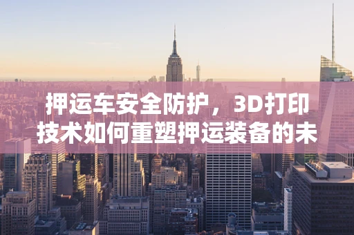 押运车安全防护，3D打印技术如何重塑押运装备的未来？