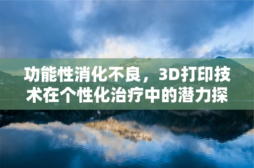 功能性消化不良，3D打印技术在个性化治疗中的潜力探索？