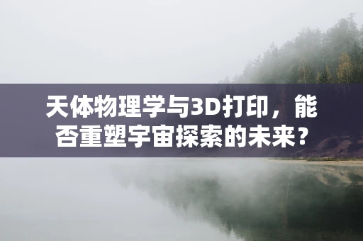 天体物理学与3D打印，能否重塑宇宙探索的未来？