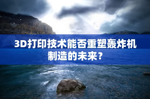 3D打印技术能否重塑轰炸机制造的未来？