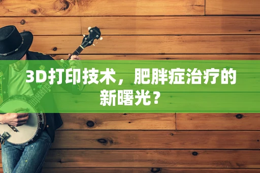 3D打印技术，肥胖症治疗的新曙光？