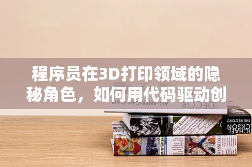 程序员在3D打印领域的隐秘角色，如何用代码驱动创新？