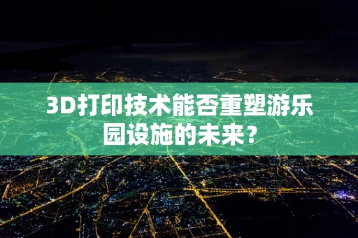 3D打印技术能否重塑游乐园设施的未来？