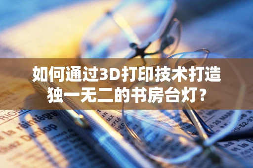 如何通过3D打印技术打造独一无二的书房台灯？