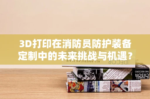 3D打印在消防员防护装备定制中的未来挑战与机遇？