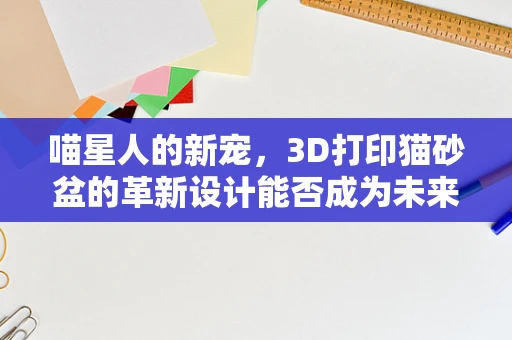 喵星人的新宠，3D打印猫砂盆的革新设计能否成为未来趋势？