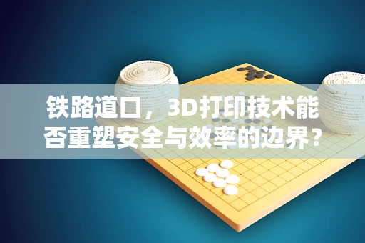 铁路道口，3D打印技术能否重塑安全与效率的边界？