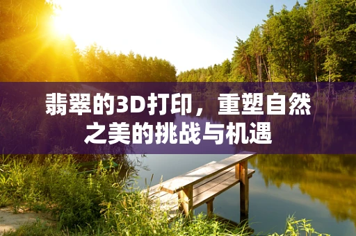 翡翠的3D打印，重塑自然之美的挑战与机遇