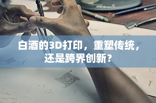 白酒的3D打印，重塑传统，还是跨界创新？