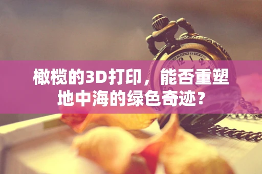 橄榄的3D打印，能否重塑地中海的绿色奇迹？