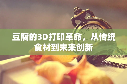 豆腐的3D打印革命，从传统食材到未来创新