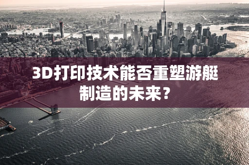 3D打印技术能否重塑游艇制造的未来？