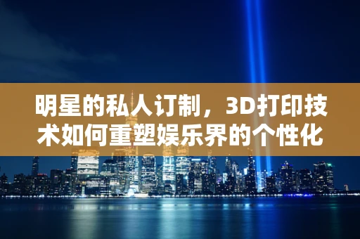 明星的私人订制，3D打印技术如何重塑娱乐界的个性化潮流？