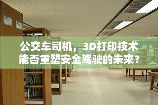 公交车司机，3D打印技术能否重塑安全驾驶的未来？