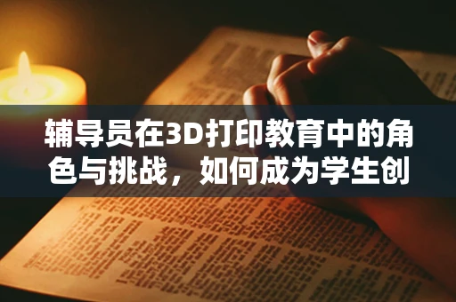 辅导员在3D打印教育中的角色与挑战，如何成为学生创新思维的引路人？