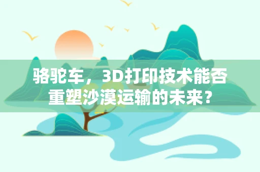 骆驼车，3D打印技术能否重塑沙漠运输的未来？