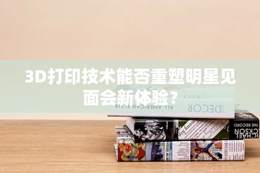 3D打印技术能否重塑明星见面会新体验？