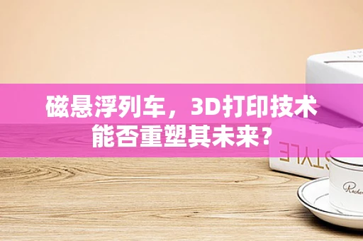 磁悬浮列车，3D打印技术能否重塑其未来？