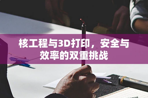 核工程与3D打印，安全与效率的双重挑战