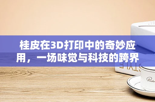桂皮在3D打印中的奇妙应用，一场味觉与科技的跨界融合？