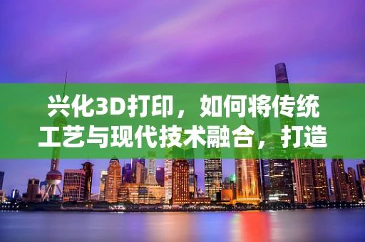兴化3D打印，如何将传统工艺与现代技术融合，打造文化新地标？