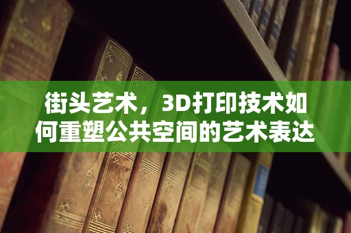 街头艺术，3D打印技术如何重塑公共空间的艺术表达？