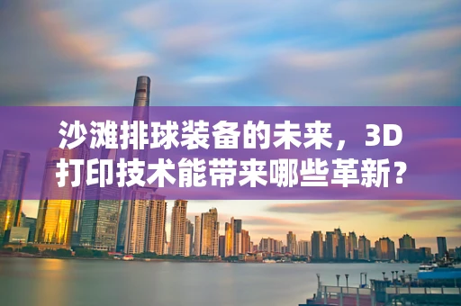 沙滩排球装备的未来，3D打印技术能带来哪些革新？