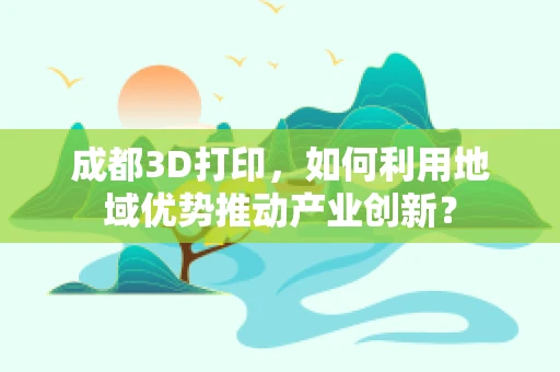 成都3D打印，如何利用地域优势推动产业创新？