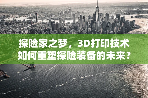 探险家之梦，3D打印技术如何重塑探险装备的未来？