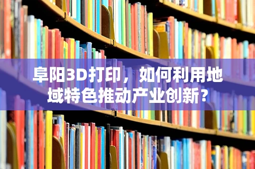 阜阳3D打印，如何利用地域特色推动产业创新？