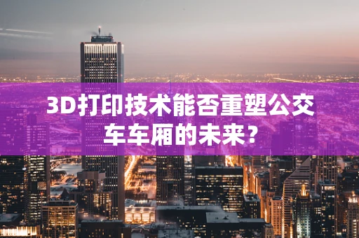 3D打印技术能否重塑公交车车厢的未来？