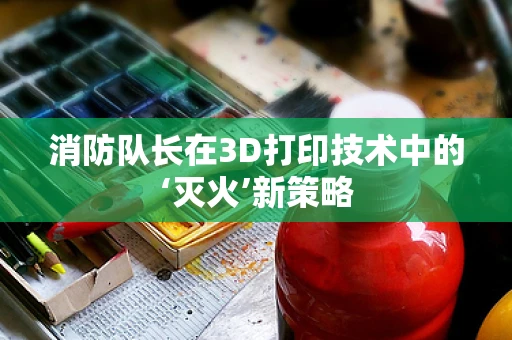 消防队长在3D打印技术中的‘灭火’新策略